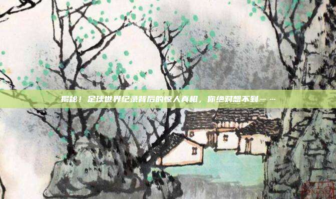 揭秘！足球世界纪录背后的惊人真相，你绝对想不到……