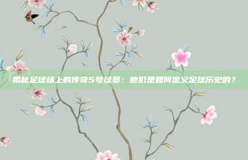 揭秘足球场上的传奇5号球员：他们是如何定义足球历史的？