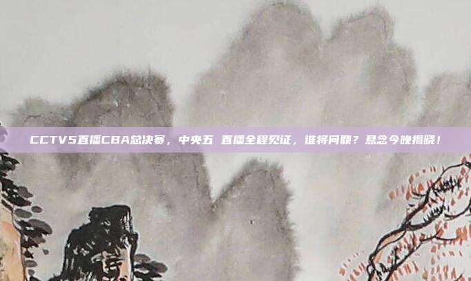 CCTV5直播CBA总决赛，中央五 直播全程见证，谁将问鼎？悬念今晚揭晓！