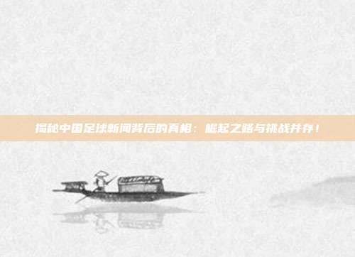 揭秘中国足球新闻背后的真相：崛起之路与挑战并存！