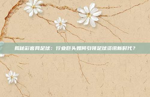 揭秘彩客网足球：行业巨头如何引领足球资讯新时代？