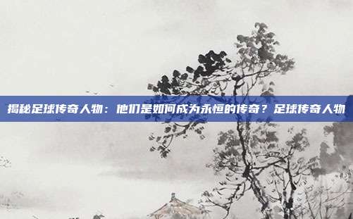 揭秘足球传奇人物：他们是如何成为永恒的传奇？足球传奇人物