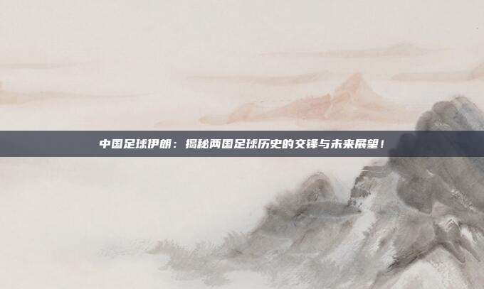 中国足球伊朗：揭秘两国足球历史的交锋与未来展望！