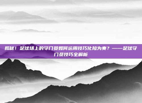 揭秘！足球场上的守门员如何运用技巧化险为夷？——足球守门员技巧全解析
