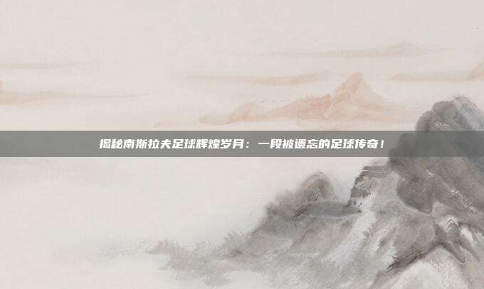 揭秘南斯拉夫足球辉煌岁月：一段被遗忘的足球传奇！