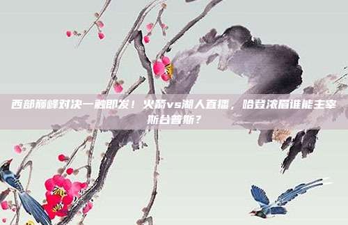 西部巅峰对决一触即发！火箭vs湖人直播，哈登浓眉谁能主宰斯台普斯？