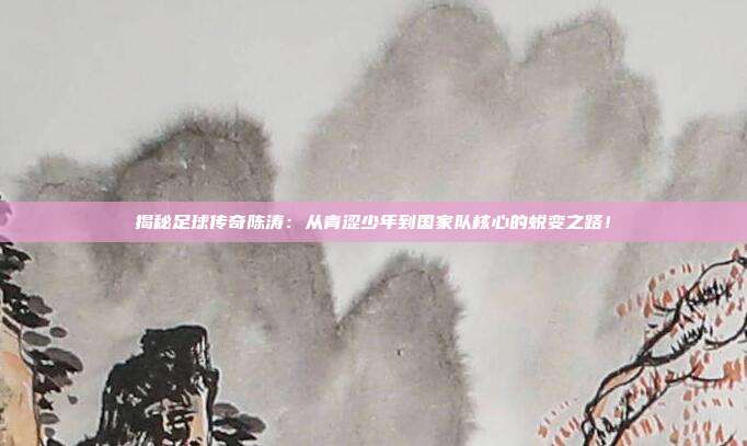 揭秘足球传奇陈涛：从青涩少年到国家队核心的蜕变之路！