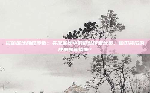 揭秘足球巅峰传奇：实况足球中的那些传奇球员，他们背后的故事你知道吗？