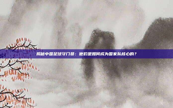 揭秘中国足球守门员:他们是如何成为国家队核心的?