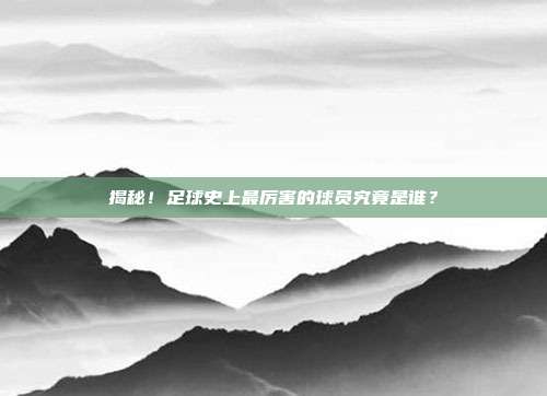 揭秘！足球史上最厉害的球员究竟是谁？
