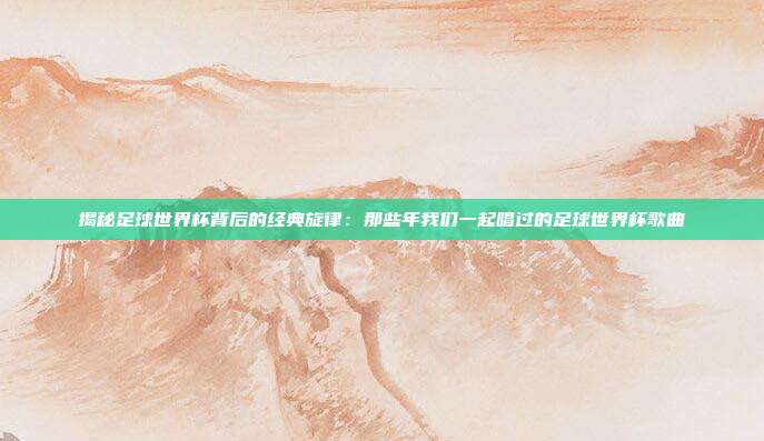 揭秘足球世界杯背后的经典旋律:那些年我们一起唱过的足球世界杯歌曲
