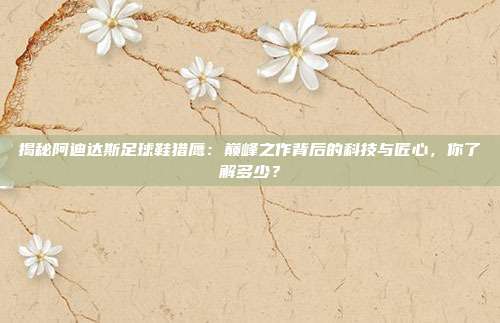 揭秘阿迪达斯足球鞋猎鹰：巅峰之作背后的科技与匠心，你了解多少？