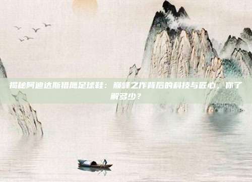 揭秘阿迪达斯猎鹰足球鞋：巅峰之作背后的科技与匠心，你了解多少？