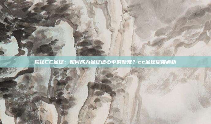 揭秘CC足球：如何成为足球迷心中的新宠？cc足球深度解析
