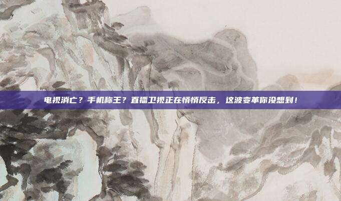 电视消亡？手机称王？直播卫视正在悄悄反击，这波变革你没想到！