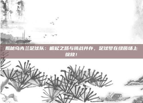 揭秘乌克兰足球队：崛起之路与挑战并存，足球梦在绿茵场上绽放！