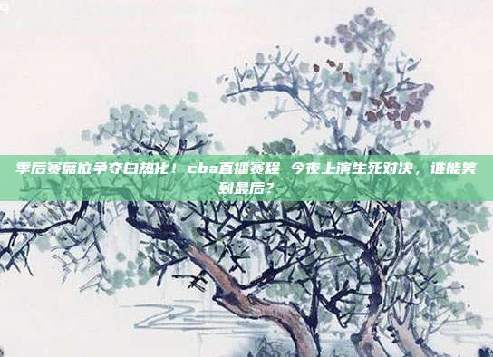 季后赛席位争夺白热化！cba直播赛程 今夜上演生死对决，谁能笑到最后？