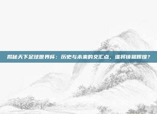 揭秘天下足球世界杯:历史与未来的交汇点,谁将铸就辉煌?