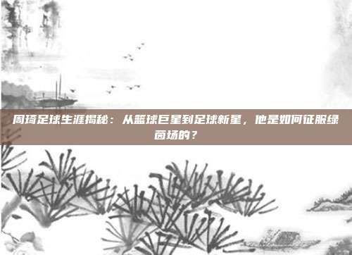 周琦足球生涯揭秘：从篮球巨星到足球新星，他是如何征服绿茵场的？