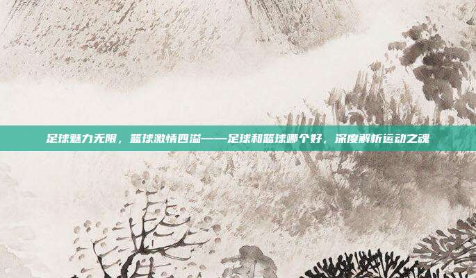 足球魅力无限,篮球激情四溢——足球和篮球哪个好,深度解析运动之魂