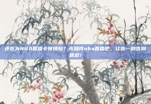还在为NBA直播卡顿烦恼？无插件nba直播吧，让你一秒告别延迟！