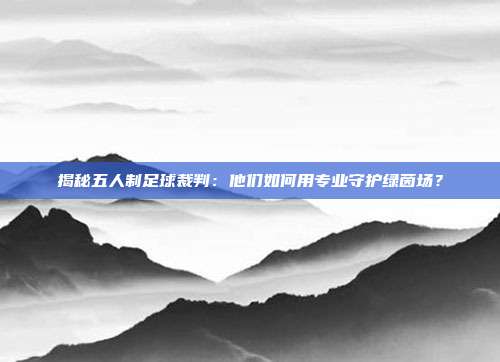 揭秘五人制足球裁判：他们如何用专业守护绿茵场？