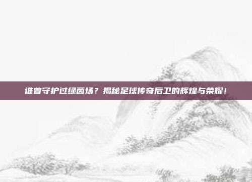 谁曾守护过绿茵场？揭秘足球传奇后卫的辉煌与荣耀！