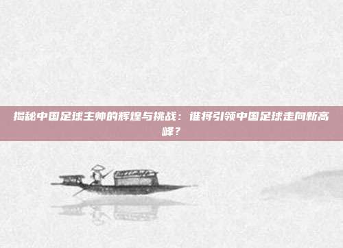 揭秘中国足球主帅的辉煌与挑战：谁将引领中国足球走向新高峰？