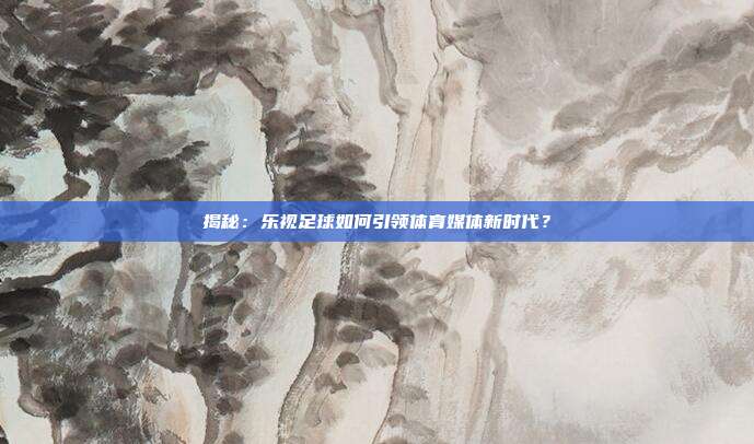 揭秘：乐视足球如何引领体育媒体新时代？