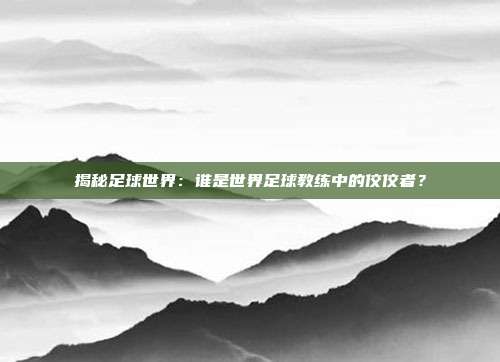 揭秘足球世界：谁是世界足球教练中的佼佼者？