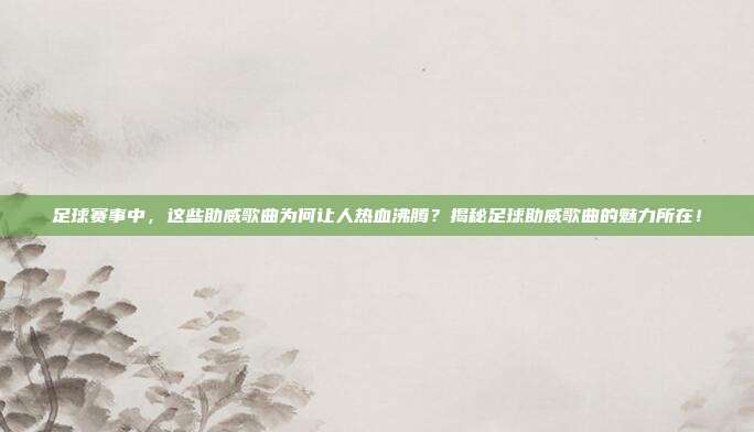 足球赛事中，这些助威歌曲为何让人热血沸腾？揭秘足球助威歌曲的魅力所在！