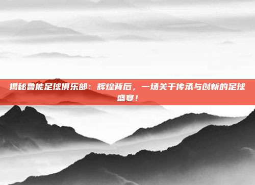 揭秘鲁能足球俱乐部：辉煌背后，一场关于传承与创新的足球盛宴！