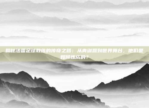 揭秘法国足球教练的传奇之路：从青训营到世界舞台，他们是如何炼成的？