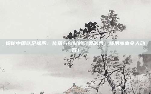 揭秘中国队足球服：传承与创新的完美融合，背后故事令人动容！
