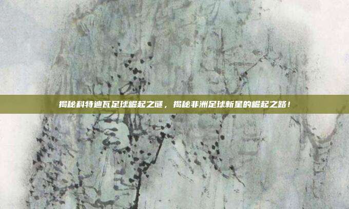 揭秘科特迪瓦足球崛起之谜，揭秘非洲足球新星的崛起之路！