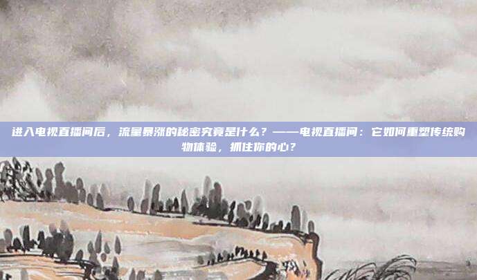 进入电视直播间后，流量暴涨的秘密究竟是什么？——电视直播间：它如何重塑传统购物体验，抓住你的心？