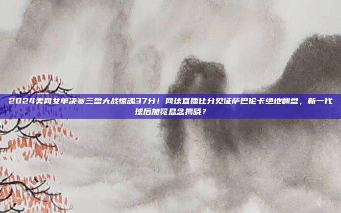 2024美网女单决赛三盘大战惊魂37分！网球直播比分见证萨巴伦卡绝地翻盘，新一代球后加冕悬念揭晓？