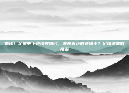 揭秘！足球史上进球数排名，谁是真正的进球王？足球进球数排名