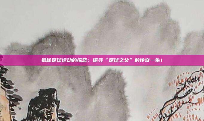 揭秘足球运动的摇篮：探寻“足球之父”的传奇一生！