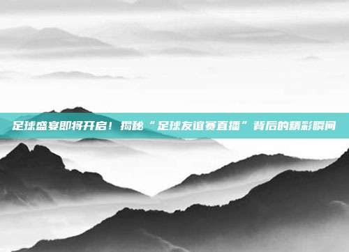 足球盛宴即将开启！揭秘“足球友谊赛直播”背后的精彩瞬间