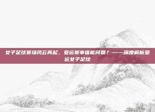 女子足球赛场风云再起，亚运赛事谁能问鼎？——深度解析亚运女子足球