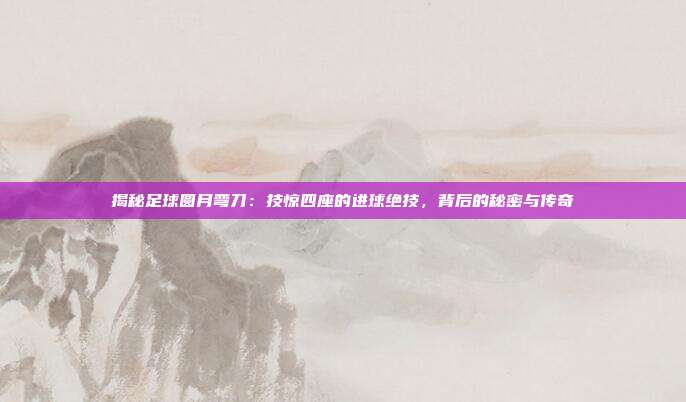 揭秘足球圆月弯刀：技惊四座的进球绝技，背后的秘密与传奇