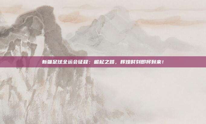 新疆足球全运会征程：崛起之路，辉煌时刻即将到来！