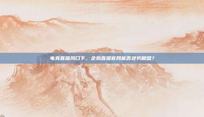 电竞直播风口下，企鹅直播官网能否逆势翻盘？