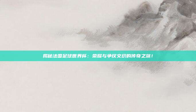 揭秘法国足球世界杯:荣耀与争议交织的传奇之旅!