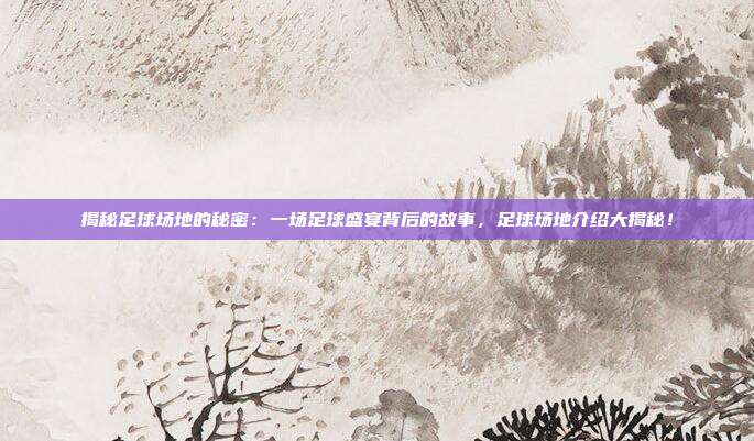 揭秘足球场地的秘密:一场足球盛宴背后的故事,足球场地介绍大揭秘!