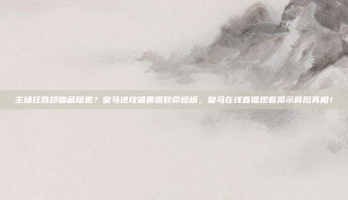 主场狂胜却暗藏隐患？皇马进攻端暴露致命短板，皇马在线直播观看揭示背后真相！