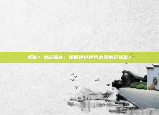 揭秘！宽脚福音：如何挑选适合宽脚的足球鞋？