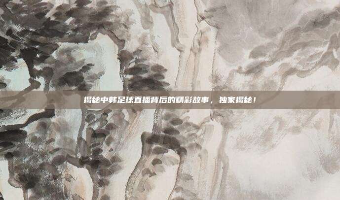 揭秘中韩足球直播背后的精彩故事，独家揭秘！