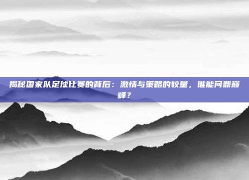 揭秘国家队足球比赛的背后：激情与策略的较量，谁能问鼎巅峰？